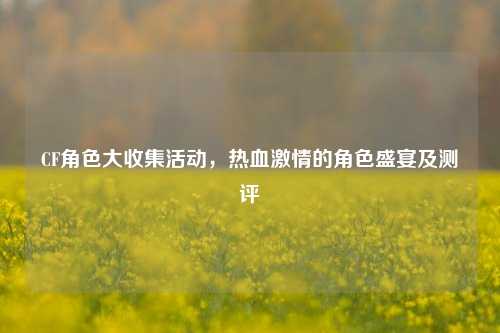 CF角色大收集活动,热血激情的角色盛宴及测评
