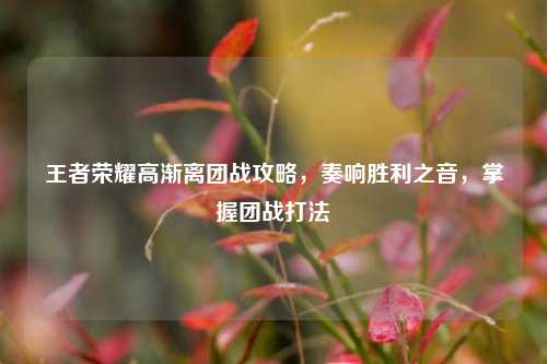 王者荣耀高渐离团战攻略,奏响胜利之音,掌握团战打法
