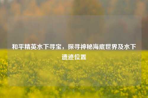 和平精英水下寻宝,探寻神秘海底世界及水下遗迹位置