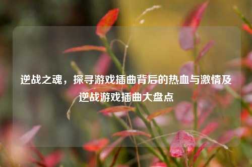 逆战之魂,探寻游戏插曲背后的热血与激情及逆战游戏插曲大盘点