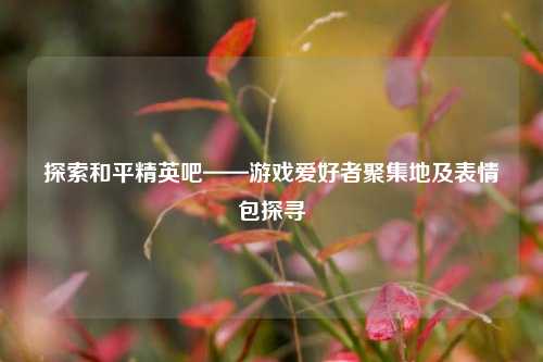 探索和平精英吧——游戏爱好者聚集地及表情包探寻