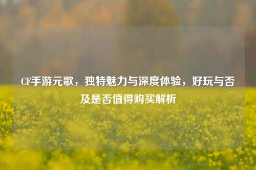 CF手游元歌,独特魅力与深度体验,好玩与否及是否值得购买解析