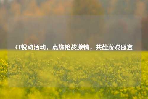 CF悦动活动,点燃枪战激情,共赴游戏盛宴