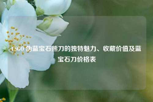 CSGO 伪蓝宝石熊刀的独特魅力、收藏价值及蓝宝石刀价格表