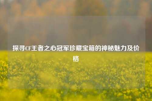 探寻CF王者之心冠军珍藏宝箱的神秘魅力及价格