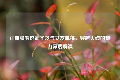 CF血瞳解说武圣及与女友单挑,穿越火线的魅力深度解读