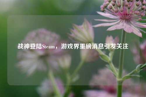 战神登陆Steam,游戏界重磅消息引发关注