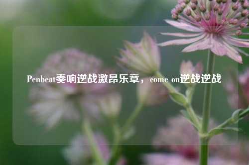 Penbeat奏响逆战激昂乐章，come on逆战逆战
