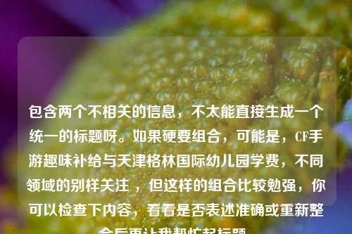包含两个不相关的信息,不太能直接生成一个统一的标题呀。如果硬要组合,可能是,CF手游趣味补给与天津格林国际幼儿园学费,不同领域的别样关注 ,但这样的组合比较勉强,你可以检查下内容,看看是否表述准确或重新整合后再让我帮忙起标题。