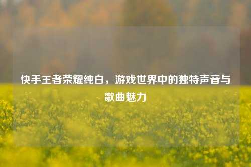 快手王者荣耀纯白,游戏世界中的独特声音与歌曲魅力