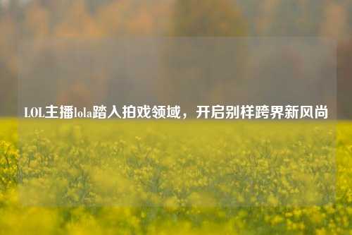 LOL主播lola踏入拍戏领域,开启别样跨界新风尚