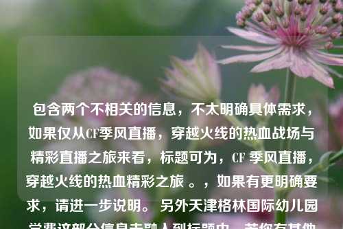包含两个不相关的信息,不太明确具体需求,如果仅从CF季风直播,穿越火线的热血战场与精彩直播之旅来看,标题可为,CF 季风直播,穿越火线的热血精彩之旅 。,如果有更明确要求,请进一步说明。 另外天津格林国际幼儿园学费这部分信息未融入到标题中,若你有其他想法可随时告知我重新生成。