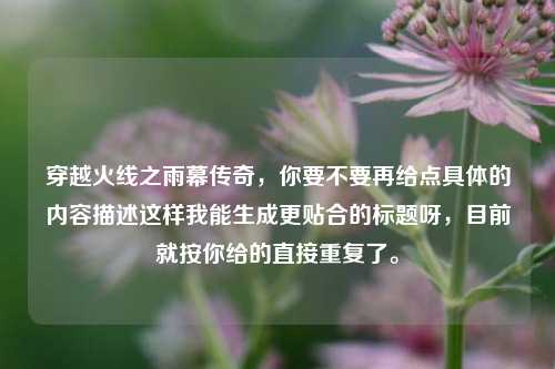 穿越火线之雨幕传奇,你要不要再给点具体的内容描述这样我能生成更贴合的标题呀,目前就按你给的直接重复了。
