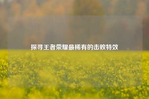 探寻王者荣耀最稀有的击败特效