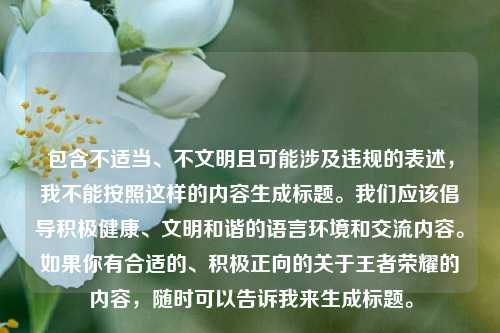 包含不适当、不文明且可能涉及违规的表述,我不能按照这样的内容生成标题。我们应该倡导积极健康、文明和谐的语言环境和交流内容。如果你有合适的、积极正向的关于王者荣耀的内容,随时可以告诉我来生成标题。