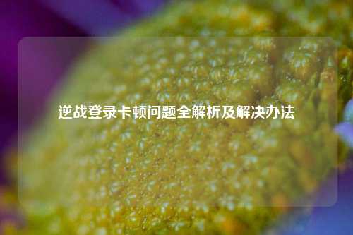逆战登录卡顿问题全解析及解决办法