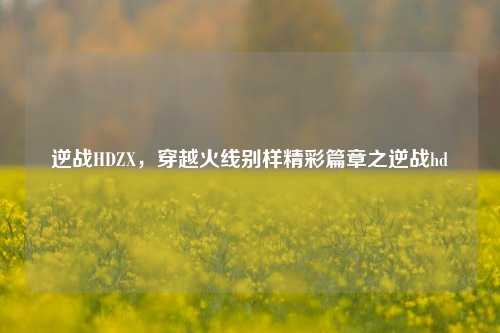 逆战HDZX,穿越火线别样精彩篇章之逆战hd