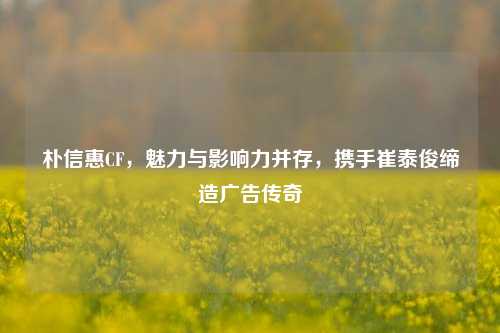 朴信惠CF,魅力与影响力并存,携手崔泰俊缔造广告传奇