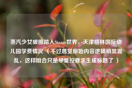 蒸汽少女破圈踏入Steam世界,天津格林国际幼儿园学费情况 (不过感觉原始内容逻辑稍显混乱,这样组合只是尽量按要求生成标题了 )