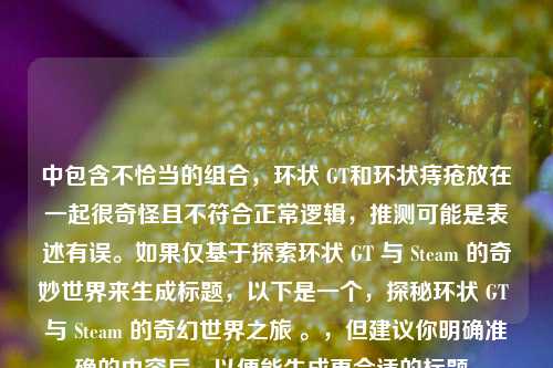 中包含不恰当的组合,环状 GT和环状痔疮放在一起很奇怪且不符合正常逻辑,推测可能是表述有误。如果仅基于探索环状 GT 与 Steam 的奇妙世界来生成标题,以下是一个,探秘环状 GT 与 Steam 的奇幻世界之旅 。,但建议你明确准确的内容后,以便能生成更合适的标题。