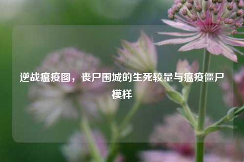 逆战瘟疫图,丧尸围城的生死较量与瘟疫僵尸模样