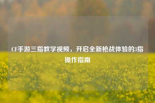 CF手游三指教学视频,开启全新枪战体验的3指操作指南