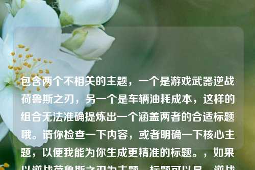 包含两个不相关的主题,一个是游戏武器逆战荷鲁斯之刃,另一个是车辆油耗成本,这样的组合无法准确提炼出一个涵盖两者的合适标题哦。请你检查一下内容,或者明确一下核心主题,以便我能为你生成更精准的标题。,如果以逆战荷鲁斯之刃为主题,标题可以是,逆战荷鲁斯之刃,穿越战火的传奇利刃风采,如果以14油耗投多少钱一公里为主题,标题可以是,揭秘14油耗一公里的投入成本