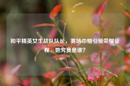 和平精英女生战队队长，赛场巾帼引领荣耀征程，她究竟是谁？