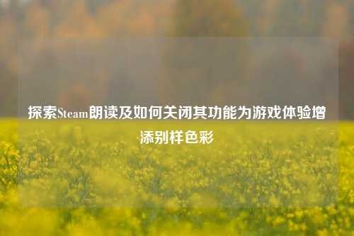探索Steam朗读及如何关闭其功能为游戏体验增添别样色彩