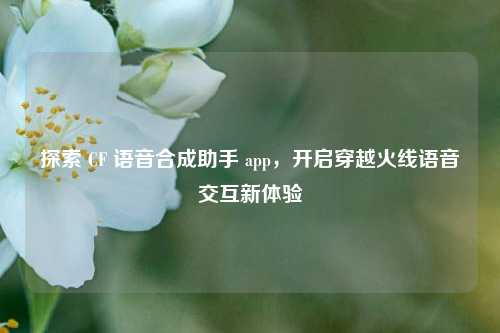 探索 CF 语音合成助手 app,开启穿越火线语音交互新体验