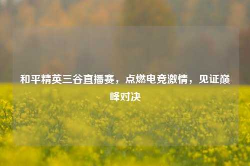 和平精英三谷直播赛,点燃电竞激情,见证巅峰对决