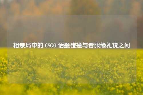 相亲局中的 CSGO 话题碰撞与看眼缘礼貌之问