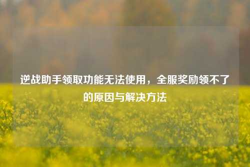 逆战助手领取功能无法使用,全服奖励领不了的原因与解决方法