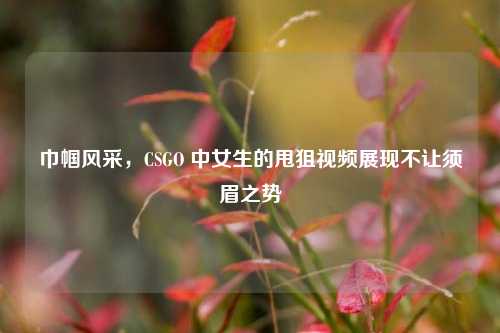 巾帼风采,CSGO 中女生的甩狙视频展现不让须眉之势