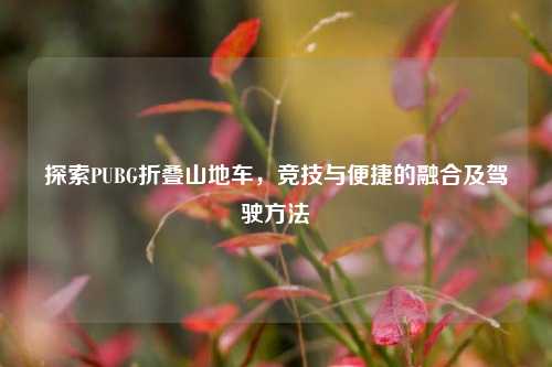 探索PUBG折叠山地车,竞技与便捷的融合及驾驶方法