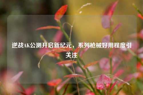 逆战AK公测开启新纪元,系列枪械好用程度引关注