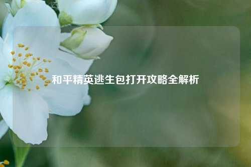 和平精英逃生包打开攻略全解析