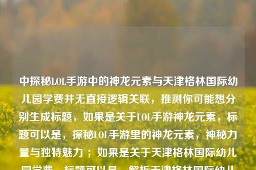 中探秘LOL手游中的神龙元素与天津格林国际幼儿园学费并无直接逻辑关联,推测你可能想分别生成标题,如果是关于LOL手游神龙元素,标题可以是,探秘LOL手游里的神龙元素,神秘力量与独特魅力 ;如果是关于天津格林国际幼儿园学费,标题可以是,解析天津格林国际幼儿园学费详情 。请根据你的实际需求选择或提供更准确的内容以便我生成合适标题 。 若你想把二者结合成一个标题,可追问说明具体要求 。