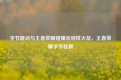 字节跳动与王者荣耀碰撞出别样火花,王者荣耀字节狂飙