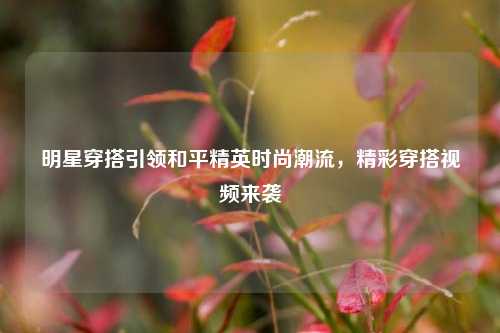 明星穿搭引领和平精英时尚潮流，精彩穿搭视频来袭