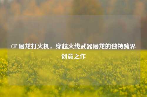 CF 屠龙打火机,穿越火线武器屠龙的独特跨界创意之作
