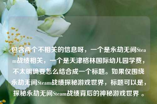 包含两个不相关的信息呀,一个是永劫无间Steam战绩相关,一个是天津格林国际幼儿园学费,不太明确要怎么结合成一个标题。如果仅围绕永劫无间Steam战绩探秘游戏世界,标题可以是,探秘永劫无间Steam战绩背后的神秘游戏世界 。