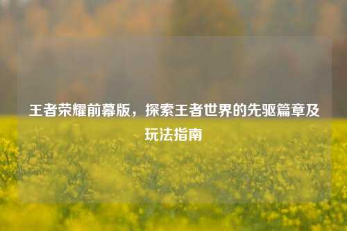 王者荣耀前幕版,探索王者世界的先驱篇章及玩法指南