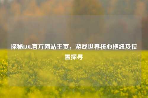 探秘LOL官方网站主页，游戏世界核心枢纽及位置探寻