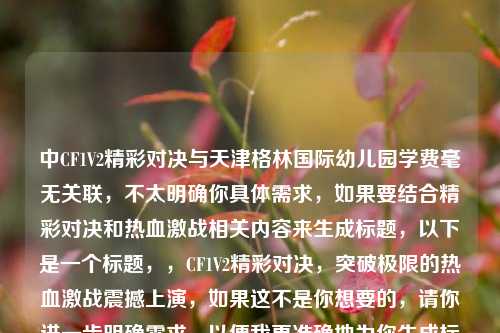 中CF1V2精彩对决与天津格林国际幼儿园学费毫无关联，不太明确你具体需求，如果要结合精彩对决和热血激战相关内容来生成标题，以下是一个标题，，CF1V2精彩对决，突破极限的热血激战震撼上演，如果这不是你想要的，请你进一步明确需求，以便我更准确地为你生成标题 。