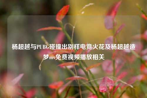 杨超越与PUBG碰撞出别样电竞火花及杨超越造梦mv免费视频播放相关