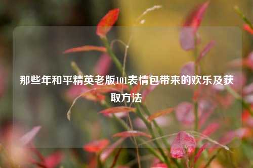 那些年和平精英老版101表情包带来的欢乐及获取方法