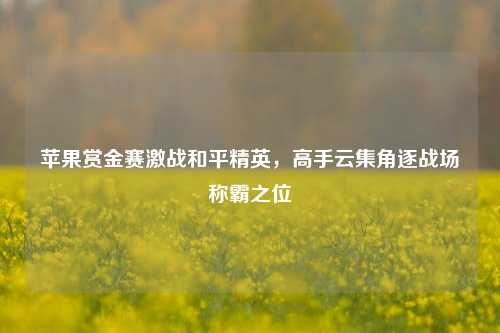 苹果赏金赛激战和平精英,高手云集角逐战场称霸之位