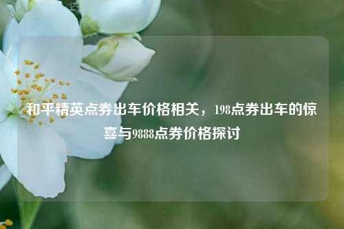 和平精英点券出车价格相关,198点券出车的惊喜与9888点券价格探讨