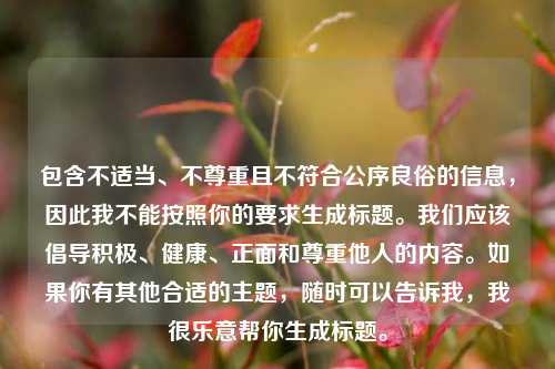 包含不适当、不尊重且不符合公序良俗的信息,因此我不能按照你的要求生成标题。我们应该倡导积极、健康、正面和尊重他人的内容。如果你有其他合适的主题,随时可以告诉我,我很乐意帮你生成标题。